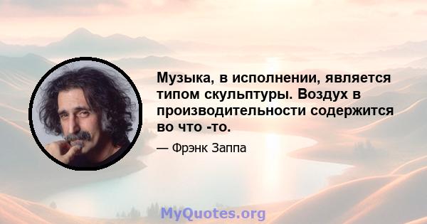 Музыка, в исполнении, является типом скульптуры. Воздух в производительности содержится во что -то.