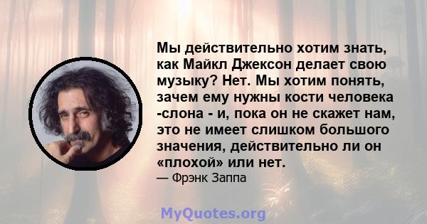 Мы действительно хотим знать, как Майкл Джексон делает свою музыку? Нет. Мы хотим понять, зачем ему нужны кости человека -слона - и, пока он не скажет нам, это не имеет слишком большого значения, действительно ли он