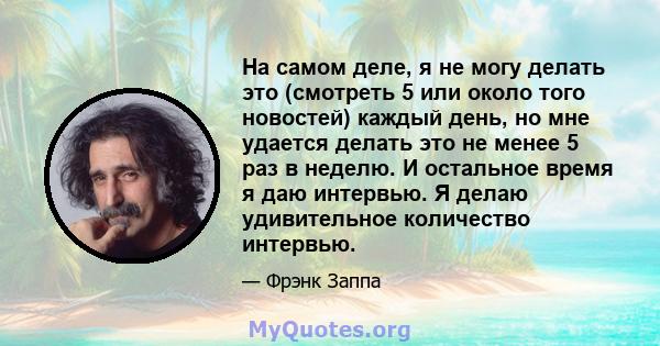 На самом деле, я не могу делать это (смотреть 5 или около того новостей) каждый день, но мне удается делать это не менее 5 раз в неделю. И остальное время я даю интервью. Я делаю удивительное количество интервью.