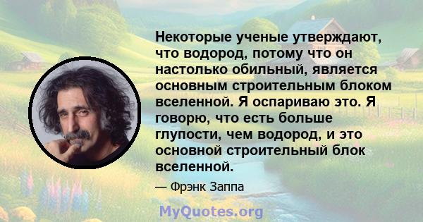 Некоторые ученые утверждают, что водород, потому что он настолько обильный, является основным строительным блоком вселенной. Я оспариваю это. Я говорю, что есть больше глупости, чем водород, и это основной строительный