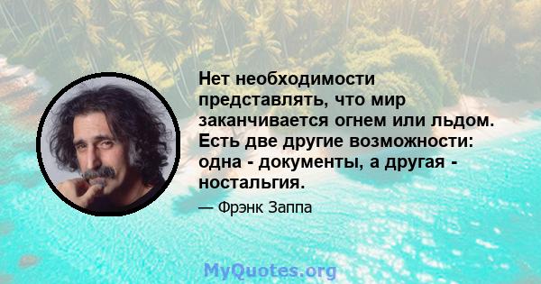 Нет необходимости представлять, что мир заканчивается огнем или льдом. Есть две другие возможности: одна - документы, а другая - ностальгия.