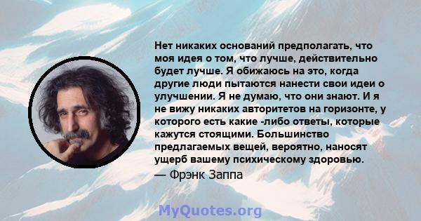 Нет никаких оснований предполагать, что моя идея о том, что лучше, действительно будет лучше. Я обижаюсь на это, когда другие люди пытаются нанести свои идеи о улучшении. Я не думаю, что они знают. И я не вижу никаких