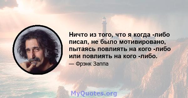 Ничто из того, что я когда -либо писал, не было мотивировано, пытаясь повлиять на кого -либо или повлиять на кого -либо.