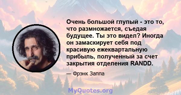 Очень большой глупый - это то, что размножается, съедая будущее. Ты это видел? Иногда он замаскирует себя под красивую ежеквартальную прибыль, полученный за счет закрытия отделения RANDD.