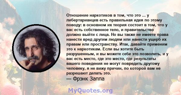 Отношение наркотиков в том, что это ... у либертарианцев есть правильная идея по этому поводу: в основном их теория состоит в том, что у вас есть собственное тело, и правительство должно выйти с лица. Но вы также не