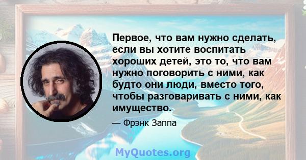 Первое, что вам нужно сделать, если вы хотите воспитать хороших детей, это то, что вам нужно поговорить с ними, как будто они люди, вместо того, чтобы разговаривать с ними, как имущество.