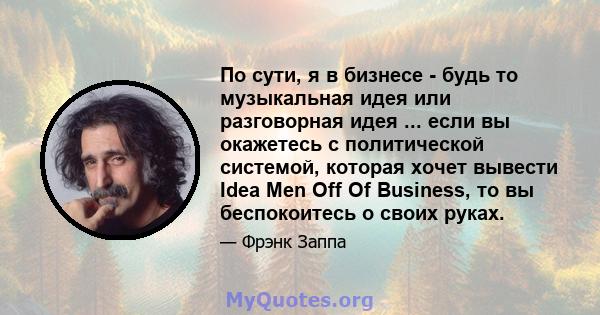 По сути, я в бизнесе - будь то музыкальная идея или разговорная идея ... если вы окажетесь с политической системой, которая хочет вывести Idea Men Off Of Business, то вы беспокоитесь о своих руках.