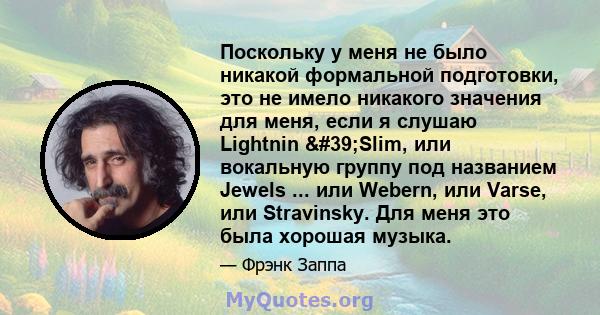 Поскольку у меня не было никакой формальной подготовки, это не имело никакого значения для меня, если я слушаю Lightnin 'Slim, или вокальную группу под названием Jewels ... или Webern, или Varse, или Stravinsky. Для 