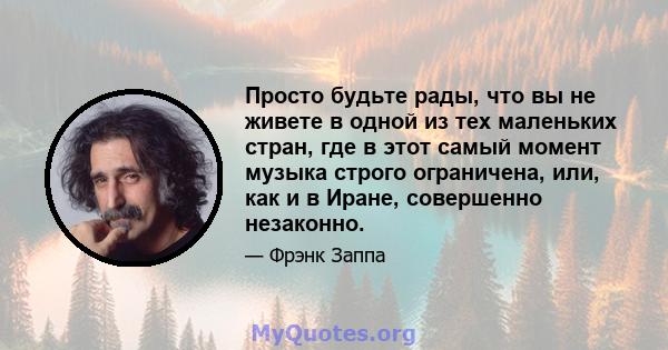 Просто будьте рады, что вы не живете в одной из тех маленьких стран, где в этот самый момент музыка строго ограничена, или, как и в Иране, совершенно незаконно.