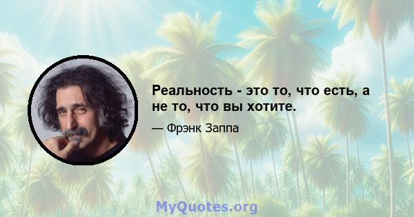 Реальность - это то, что есть, а не то, что вы хотите.