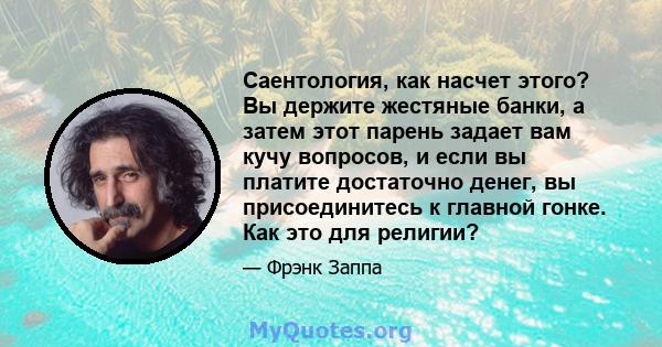 Саентология, как насчет этого? Вы держите жестяные банки, а затем этот парень задает вам кучу вопросов, и если вы платите достаточно денег, вы присоединитесь к главной гонке. Как это для религии?