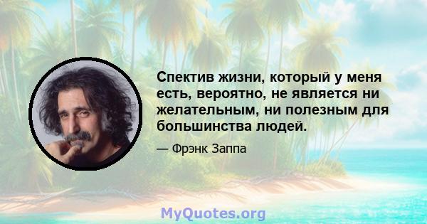 Спектив жизни, который у меня есть, вероятно, не является ни желательным, ни полезным для большинства людей.