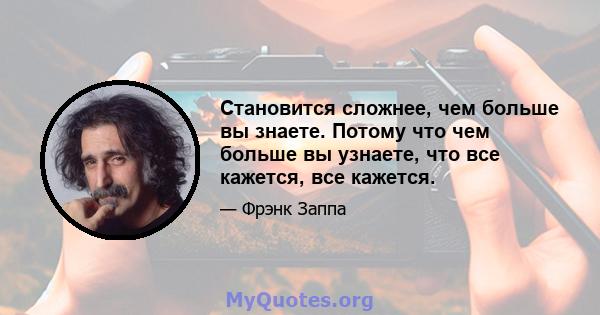 Становится сложнее, чем больше вы знаете. Потому что чем больше вы узнаете, что все кажется, все кажется.