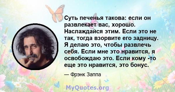 Суть печенья такова: если он развлекает вас, хорошо. Наслаждайся этим. Если это не так, тогда взорвите его задницу. Я делаю это, чтобы развлечь себя. Если мне это нравится, я освобождаю это. Если кому -то еще это