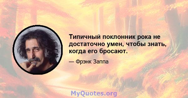 Типичный поклонник рока не достаточно умен, чтобы знать, когда его бросают.