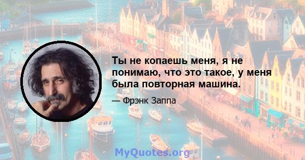 Ты не копаешь меня, я не понимаю, что это такое, у меня была повторная машина.