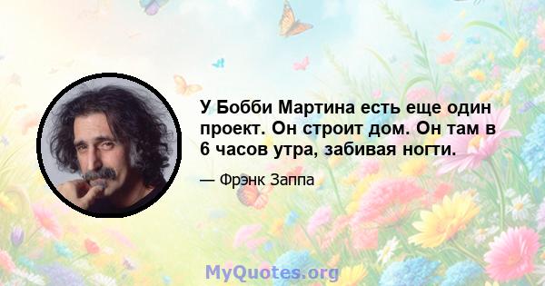 У Бобби Мартина есть еще один проект. Он строит дом. Он там в 6 часов утра, забивая ногти.