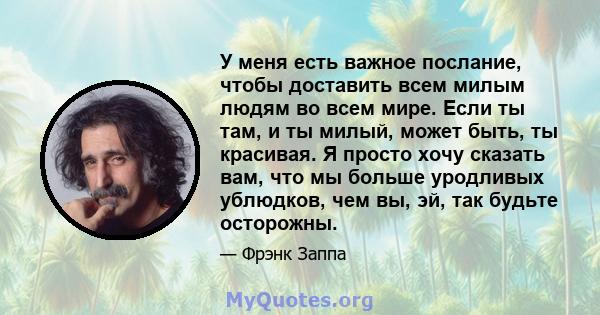 У меня есть важное послание, чтобы доставить всем милым людям во всем мире. Если ты там, и ты милый, может быть, ты красивая. Я просто хочу сказать вам, что мы больше уродливых ублюдков, чем вы, эй, так будьте осторожны.