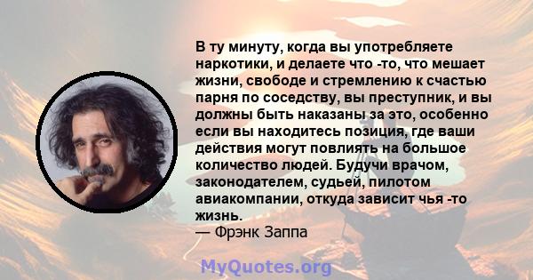 В ту минуту, когда вы употребляете наркотики, и делаете что -то, что мешает жизни, свободе и стремлению к счастью парня по соседству, вы преступник, и вы должны быть наказаны за это, особенно если вы находитесь позиция, 