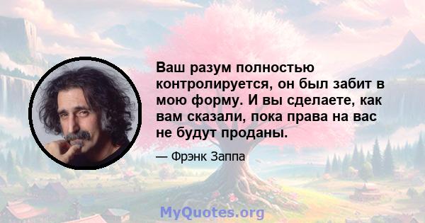 Ваш разум полностью контролируется, он был забит в мою форму. И вы сделаете, как вам сказали, пока права на вас не будут проданы.