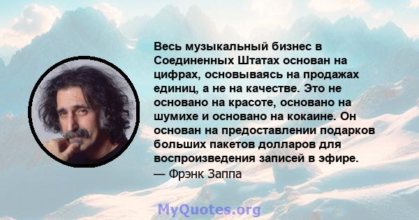 Весь музыкальный бизнес в Соединенных Штатах основан на цифрах, основываясь на продажах единиц, а не на качестве. Это не основано на красоте, основано на шумихе и основано на кокаине. Он основан на предоставлении