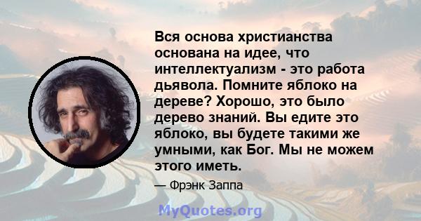 Вся основа христианства основана на идее, что интеллектуализм - это работа дьявола. Помните яблоко на дереве? Хорошо, это было дерево знаний. Вы едите это яблоко, вы будете такими же умными, как Бог. Мы не можем этого