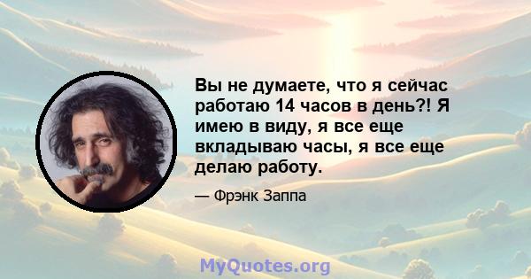 Вы не думаете, что я сейчас работаю 14 часов в день?! Я имею в виду, я все еще вкладываю часы, я все еще делаю работу.