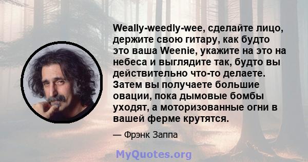 Weally-weedly-wee, сделайте лицо, держите свою гитару, как будто это ваша Weenie, укажите на это на небеса и выглядите так, будто вы действительно что-то делаете. Затем вы получаете большие овации, пока дымовые бомбы