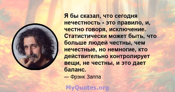 Я бы сказал, что сегодня нечестность - это правило, и, честно говоря, исключение. Статистически может быть, что больше людей честны, чем нечестные, но немногие, кто действительно контролирует вещи, не честны, и это дает 