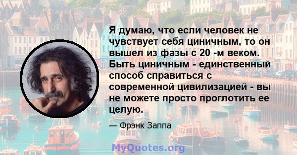 Я думаю, что если человек не чувствует себя циничным, то он вышел из фазы с 20 -м веком. Быть циничным - единственный способ справиться с современной цивилизацией - вы не можете просто проглотить ее целую.