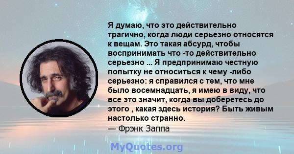 Я думаю, что это действительно трагично, когда люди серьезно относятся к вещам. Это такая абсурд, чтобы воспринимать что -то действительно серьезно ... Я предпринимаю честную попытку не относиться к чему -либо серьезно: 