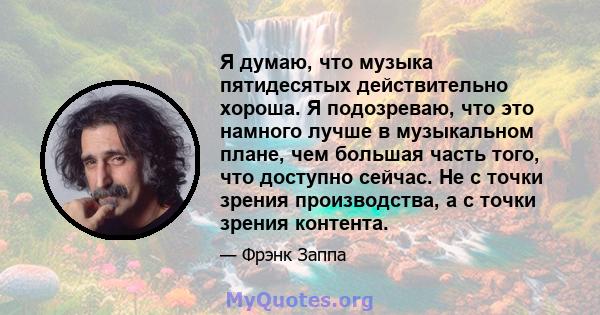 Я думаю, что музыка пятидесятых действительно хороша. Я подозреваю, что это намного лучше в музыкальном плане, чем большая часть того, что доступно сейчас. Не с точки зрения производства, а с точки зрения контента.