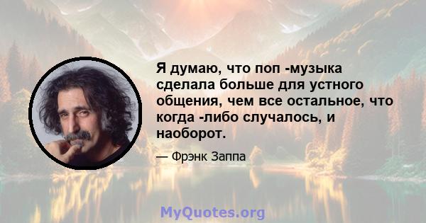 Я думаю, что поп -музыка сделала больше для устного общения, чем все остальное, что когда -либо случалось, и наоборот.