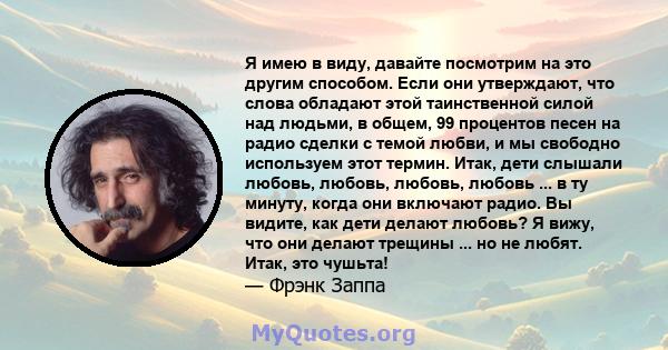 Я имею в виду, давайте посмотрим на это другим способом. Если они утверждают, что слова обладают этой таинственной силой над людьми, в общем, 99 процентов песен на радио сделки с темой любви, и мы свободно используем