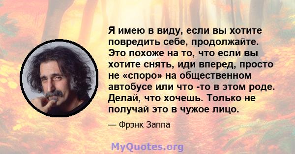 Я имею в виду, если вы хотите повредить себе, продолжайте. Это похоже на то, что если вы хотите снять, иди вперед, просто не «споро» на общественном автобусе или что -то в этом роде. Делай, что хочешь. Только не получай 