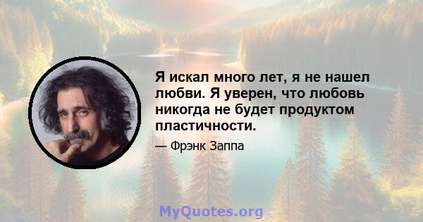 Я искал много лет, я не нашел любви. Я уверен, что любовь никогда не будет продуктом пластичности.