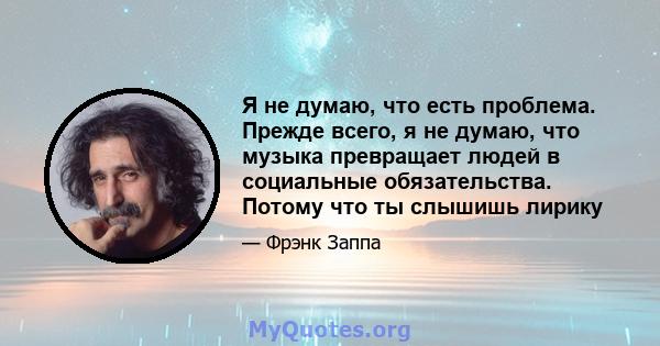 Я не думаю, что есть проблема. Прежде всего, я не думаю, что музыка превращает людей в социальные обязательства. Потому что ты слышишь лирику