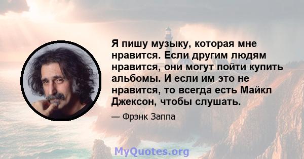 Я пишу музыку, которая мне нравится. Если другим людям нравится, они могут пойти купить альбомы. И если им это не нравится, то всегда есть Майкл Джексон, чтобы слушать.