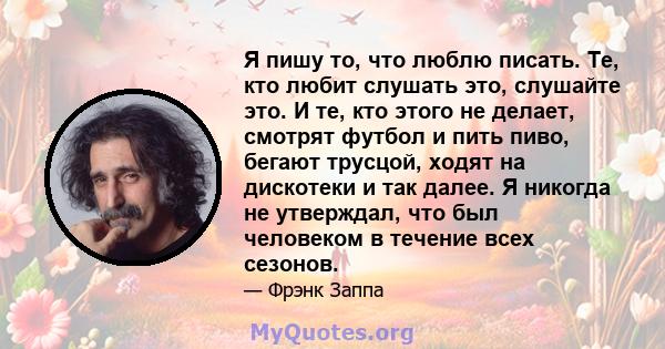 Я пишу то, что люблю писать. Те, кто любит слушать это, слушайте это. И те, кто этого не делает, смотрят футбол и пить пиво, бегают трусцой, ходят на дискотеки и так далее. Я никогда не утверждал, что был человеком в