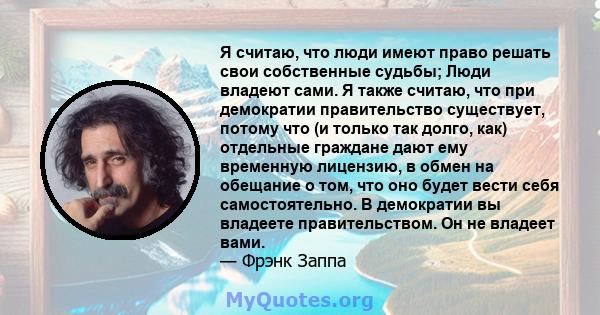 Я считаю, что люди имеют право решать свои собственные судьбы; Люди владеют сами. Я также считаю, что при демократии правительство существует, потому что (и только так долго, как) отдельные граждане дают ему временную