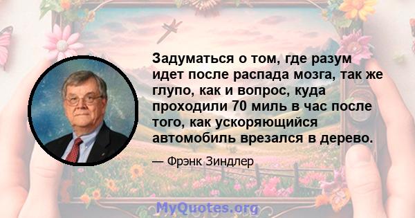 Задуматься о том, где разум идет после распада мозга, так же глупо, как и вопрос, куда проходили 70 миль в час после того, как ускоряющийся автомобиль врезался в дерево.