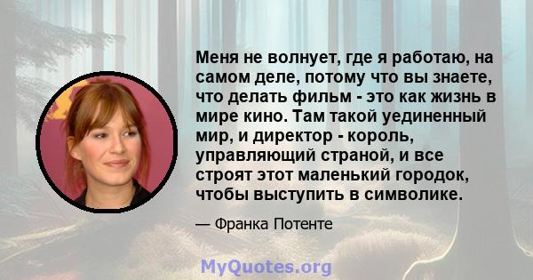 Меня не волнует, где я работаю, на самом деле, потому что вы знаете, что делать фильм - это как жизнь в мире кино. Там такой уединенный мир, и директор - король, управляющий страной, и все строят этот маленький городок, 