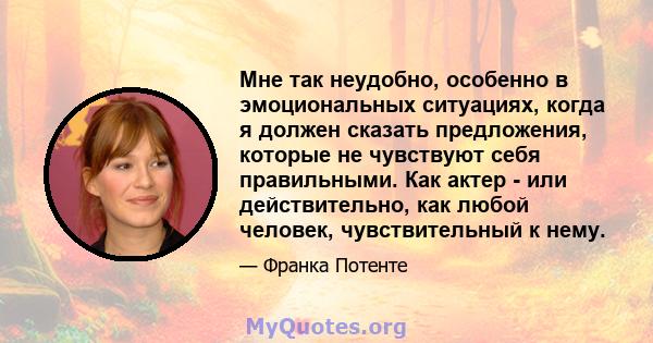 Мне так неудобно, особенно в эмоциональных ситуациях, когда я должен сказать предложения, которые не чувствуют себя правильными. Как актер - или действительно, как любой человек, чувствительный к нему.