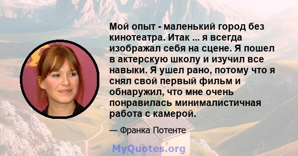 Мой опыт - маленький город без кинотеатра. Итак ... я всегда изображал себя на сцене. Я пошел в актерскую школу и изучил все навыки. Я ушел рано, потому что я снял свой первый фильм и обнаружил, что мне очень