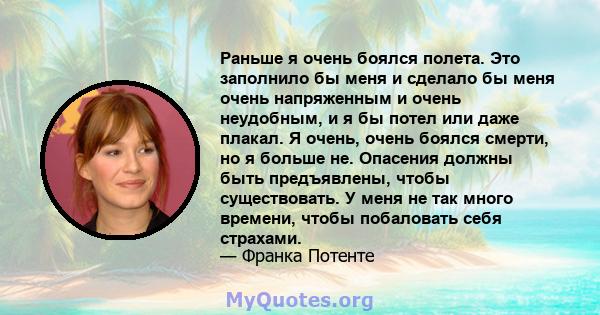 Раньше я очень боялся полета. Это заполнило бы меня и сделало бы меня очень напряженным и очень неудобным, и я бы потел или даже плакал. Я очень, очень боялся смерти, но я больше не. Опасения должны быть предъявлены,