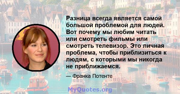 Разница всегда является самой большой проблемой для людей. Вот почему мы любим читать или смотреть фильмы или смотреть телевизор. Это личная проблема, чтобы приблизиться к людям, с которыми мы никогда не приближаемся.