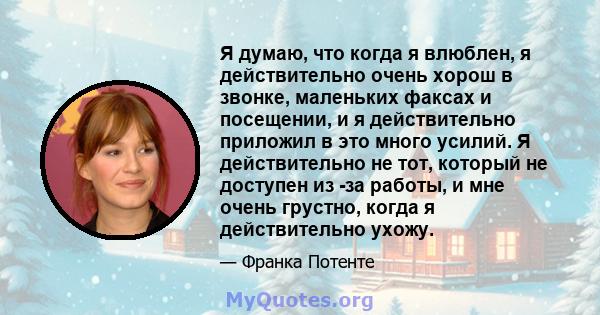 Я думаю, что когда я влюблен, я действительно очень хорош в звонке, маленьких факсах и посещении, и я действительно приложил в это много усилий. Я действительно не тот, который не доступен из -за работы, и мне очень