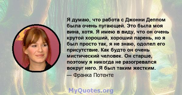 Я думаю, что работа с Джонни Деппом была очень пугающей. Это была моя вина, хотя. Я имею в виду, что он очень крутой хороший, хороший парень, но я был просто так, я не знаю, одолел его присутствие. Как будто он очень