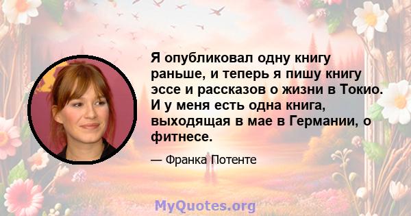 Я опубликовал одну книгу раньше, и теперь я пишу книгу эссе и рассказов о жизни в Токио. И у меня есть одна книга, выходящая в мае в Германии, о фитнесе.