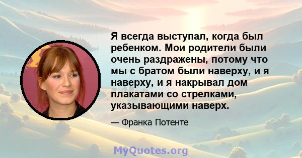 Я всегда выступал, когда был ребенком. Мои родители были очень раздражены, потому что мы с братом были наверху, и я наверху, и я накрывал дом плакатами со стрелками, указывающими наверх.